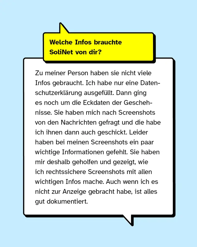 Welche Infos brauchte SoliNet von dir? Zu meiner Person, haben sie nicht viele Infos gebraucht. Ich habe nur eine Datenschutzerkl&auml;rung ausgef&uuml;llt. Dann ging es noch um die Eckdaten der Geschehnisse. Sie haben mich nach Screenshots von den Nachrichten gefragt, die habe ich ihnen dann auch geschickt. Leider haben bei meinen Screenshots ein paar wichtige Informationen gefehlt, wie der Kontext der Tat und das Profil von den T&auml;ter*innen. Sie haben mir deshalb geholfen und gezeigt, wie ich rechtssichere Screenshots mit allen wichtigen Infos mache, was ich total gut fand. Auch wenn ich es nicht zur Anzeige gebracht habe, ist alles gut dokumentiert.