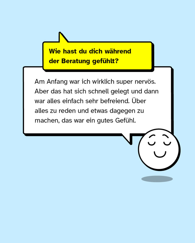 Wie hast du dich während der Beratung gefühlt? Am Anfang war ich wirklich super nervös. Aber das hat sich schnell gelegt und dann war alles einfach sehr befreiend. Über alles zu reden und etwas dagegen zu machen, das war ein gutes Gefühl.