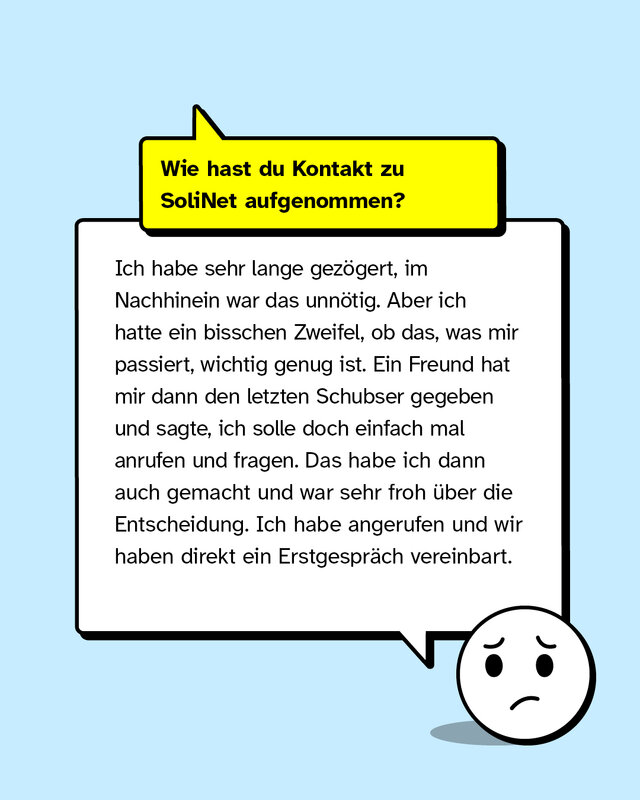 Wie hast du Kontakt zu SoliNet aufgenommen? Ich habe sehr lange gezögert, im Nachhinein war das unnötig. Aber ich hatte ein bisschen Zweifel, ob das, was mir passiert, wichtig genug ist. Ein Freund hat mir dann den letzten Schubser gegeben und sagte, ich solle doch einfach mal anrufen und fragen. Das habe ich dann auch gemacht und war sehr froh über die Entscheidung. Ich habe angerufen und wir haben direkt ein Erstgespräch vereinbart.