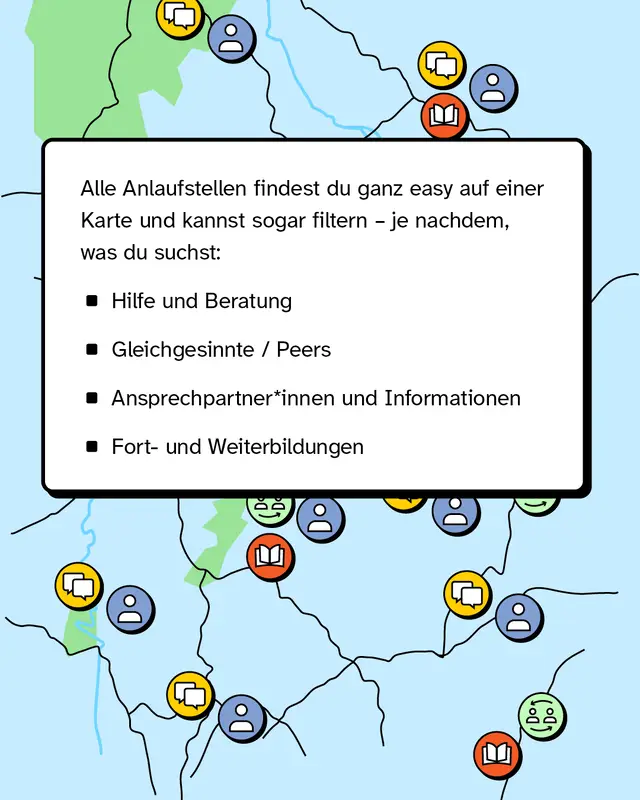 Deine passende Anlaufstelle findest du ganz einfach auf einer Karte und kannst sogar filtern - je nachdem was du suchst: Ob Beratung, Hilfe, Gleichgesinnte oder Fort- und Weiterbildungen.