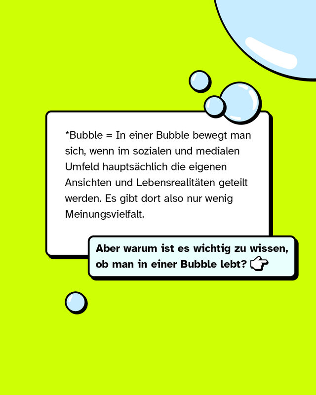 *Bubble = In einer Bubble bewegt man sich, wenn im sozialen und medialen Umfeld hauptsächlich die eigenen Ansichten und Lebensrealitäten geteilt werden. Es gibt dort also nur wenig Meinungsvielfalt. Aber warum ist es wichtig zu wissen, ob man in einer Bubble lebt?