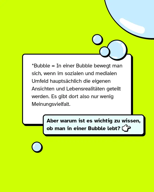 *Bubble = In einer Bubble bewegt man sich, wenn im sozialen und medialen Umfeld haupts&auml;chlich die eigenen Ansichten und Lebensrealit&auml;ten geteilt werden. Es gibt dort also nur wenig Meinungsvielfalt. Aber warum ist es wichtig zu wissen, ob man in einer Bubble lebt?