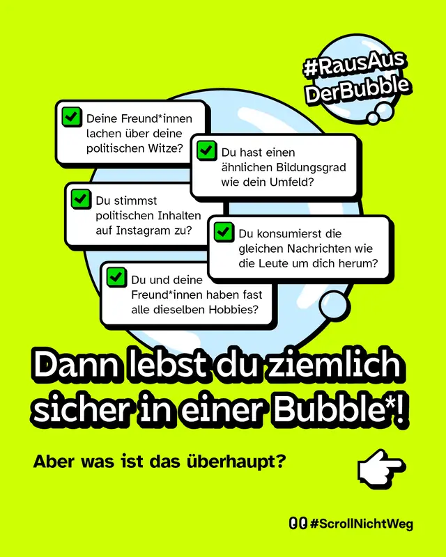 Deine Freund*innen lachen &uuml;ber deine politischen Witze? Du hast einen &auml;hnlichen Bildungsgrad wie dein Umfeld? Du stimmst politischen Inhalten auf Instagram zu? Du konsumierst die gleichen Nachrichten wie die Leute um dich herum? Du und deine Freund*innen haben fast alle dieselben Hobbies?  Dann lebst du ziemlich sicher in einer Bubble*!  Aber was ist das &uuml;berhaupt?
