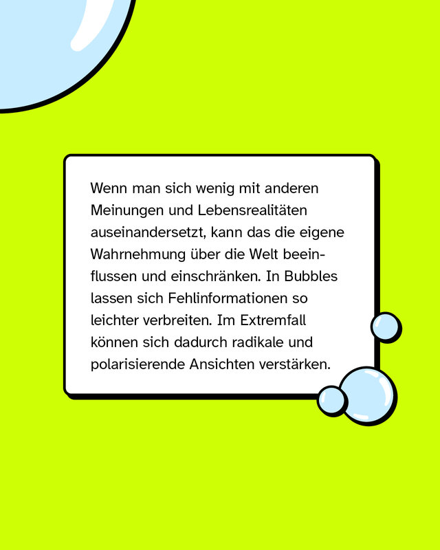 Wenn man sich wenig mit anderen Meinungen und Lebensrealitäten auseinandersetzt, kann das die eigene Wahrnehmung über die Welt beeinflussen und einschränken. In Bubbles lassen sich Fehlinformationen so leichter verbreiten. Im Extremfall können sich dadurch radikale und polarisierende Ansichten verstärken.