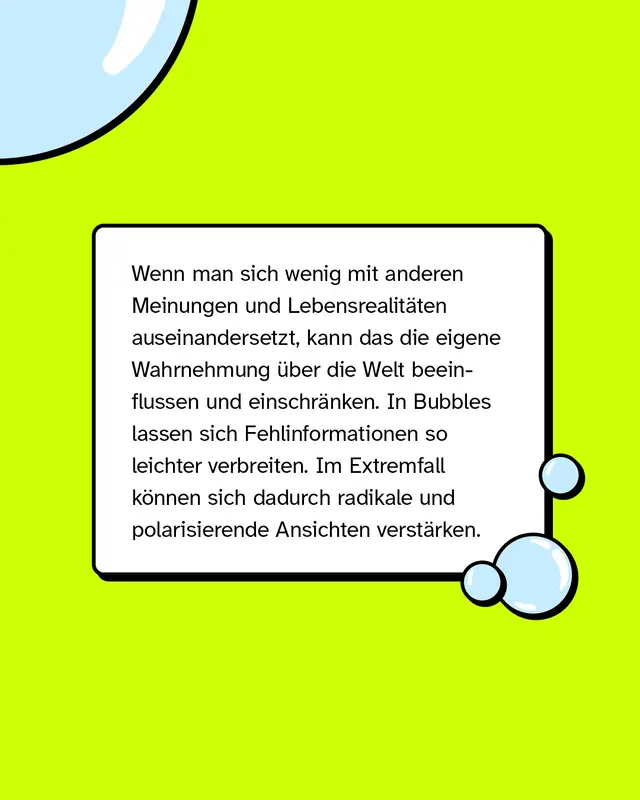 Wenn man sich wenig mit anderen Meinungen und Lebensrealit&auml;ten auseinandersetzt, kann das die eigene Wahrnehmung &uuml;ber die Welt beeinflussen und einschr&auml;nken. In Bubbles lassen sich Fehlinformationen so leichter verbreiten. Im Extremfall k&ouml;nnen sich dadurch radikale und polarisierende Ansichten verst&auml;rken.