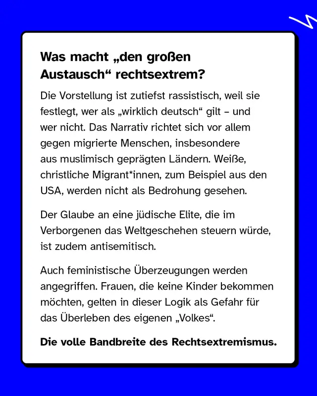 Was macht &bdquo;den gro&szlig;en Austausch" rechtsextrem? Die Vorstellung ist zutiefst rassistisch, weil sie festlegt, wer als &bdquo;wirklich deutsch" gilt &ndash; und wer nicht. Das Narrativ richtet sich vor allem gegen migrierte Menschen, insbesondere aus muslimisch gepr&auml;gten L&auml;ndern. Wei&szlig;e, christliche Migrant*innen, zum Beispiel aus den USA, werden nicht als Bedrohung gesehen. Der Glaube an eine j&uuml;dische Elite, die im Verborgenen das Weltgeschehen steuern w&uuml;rde, ist zudem antisemitisch. Auch feministische &Uuml;berzeugungen werden angegriffen. Frauen, die keine Kinder bekommen m&ouml;chten, gelten in dieser Logik als Gefahr f&uuml;r das &Uuml;berleben des eigenen &bdquo;Volkes". Die volle Bandbreite des Rechtsextremismus.