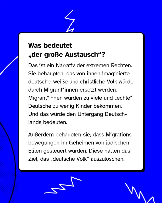 Was bedeutet &bdquo;der gro&szlig;e Austausch"? Das ist ein Narrativ der extremen Rechten. Sie behaupten, das von ihnen imaginierte deutsche, wei&szlig;e und christliche Volk w&uuml;rde durch Migrantinnen ersetzt werden. Migrantinnen w&uuml;rden zu viele und &bdquo;echte" Deutsche zu wenig Kinder bekommen. Und das w&uuml;rde den Untergang Deutschlands bedeuten. Au&szlig;erdem behaupten sie, dass Migrationsbewegungen im Geheimen von j&uuml;dischen Eliten gesteuert w&uuml;rden. Diese h&auml;tten das Ziel, das &bdquo;deutsche Volk" auszul&ouml;schen.