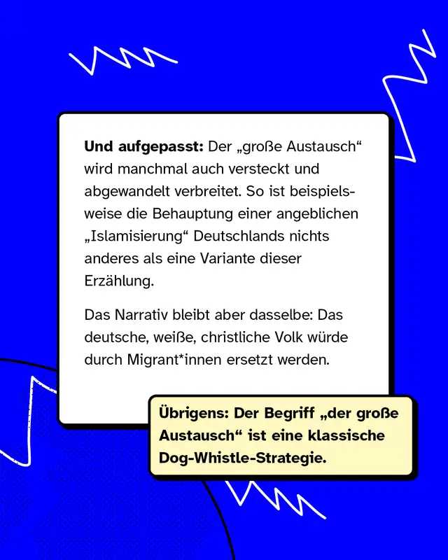 Und aufgepasst: Der &bdquo;gro&szlig;e Austausch" wird manchmal auch versteckt und abgewandelt verbreitet. So ist beispielsweise die Behauptung einer angeblichen &bdquo;Islamisierung" Deutschlands nichts anderes als eine Variante dieser Erz&auml;hlung. Das Narrativ bleibt aber dasselbe: Das deutsche, wei&szlig;e, christliche Volk w&uuml;rde durch Migrant*innen ersetzt werden. &Uuml;brigens: Der Begriff &bdquo;der gro&szlig;e Austausch" ist eine klassische Dog-Whistle-Strategie.