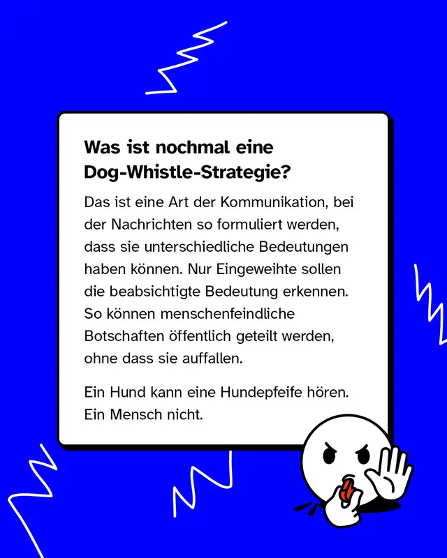 Was ist nochmal eine Dog-Whistle-Strategie? Das ist eine Art der Kommunikation, bei der Nachrichten so formuliert werden, dass sie unterschiedliche Bedeutungen haben k&ouml;nnen. Nur Eingeweihte sollen die beabsichtigte Bedeutung erkennen. So k&ouml;nnen menschenfeindliche Botschaften &ouml;ffentlich geteilt werden, ohne dass sie auffallen. Ein Hund kann eine Hundepfeife h&ouml;ren. Ein Mensch nicht.