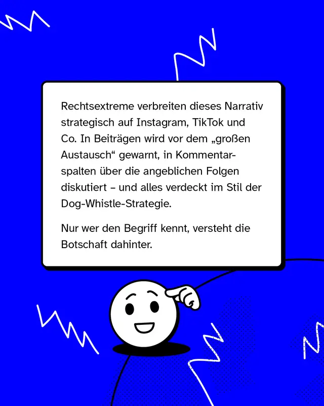 Rechtsextreme verbreiten dieses Narrativ strategisch auf Instagram, TikTok und Co. In Beitr&auml;gen wird vor dem &bdquo;gro&szlig;en Austausch" gewarnt, in Kommentarspalten &uuml;ber die angeblichen Folgen diskutiert &ndash; und alles verdeckt im Stil der Dog-Whistle-Strategie. Nur wer den Begriff kennt, versteht die Botschaft dahinter.