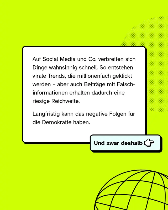 Auf Social Media und Co. verbreiten sich Dinge wahnsinnig schnell. So entstehen virale Trends, die millionenfach geklickt werden &ndash; aber auch Beitr&auml;ge mit Falschinformationen erhalten dadurch eine riesige Reichweite. Langfristig kann das negative Folgen f&uuml;r die Demokratie haben. Und zwar deshalb: