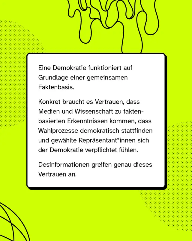 Eine Demokratie funktioniert auf Grundlage einer gemeinsamen Faktenbasis. Konkret braucht es Vertrauen, dass Medien und Wissenschaft zu faktenbasierten Erkenntnissen kommen, dass Wahlprozesse demokratisch stattfinden und gew&auml;hlte Repr&auml;sentant*innen sich der Demokratie verpflichtet f&uuml;hlen. Desinformationen greifen genau dieses Vertrauen an.