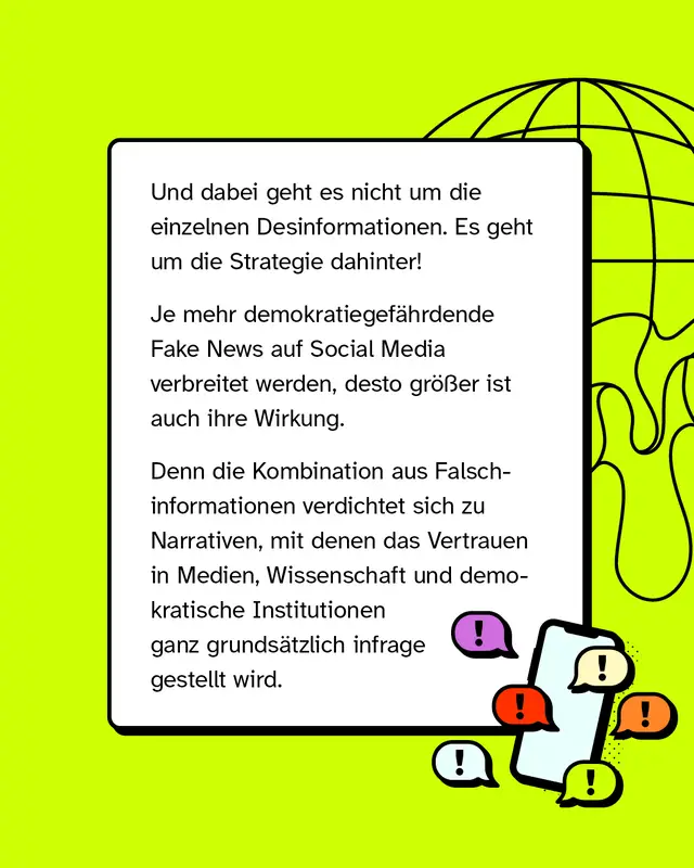 Und dabei geht es nicht um die einzelnen Desinformationen. Es geht um die Strategie dahinter! Je mehr demokratiegef&auml;hrdende Fake News auf Social Media verbreitet werden, desto gr&ouml;&szlig;er ist auch ihre Wirkung. Denn die Kombination aus Falschinformationen verdichtet sich zu Narrativen, mit denen das Vertrauen in Medien, Wissenschaft und demokratische Institutionen ganz grunds&auml;tzlich infrage gestellt wird.