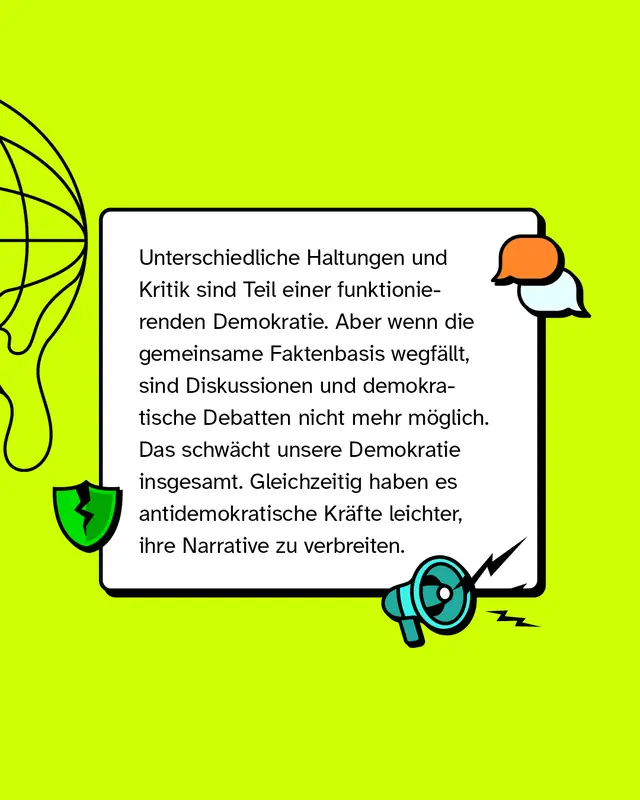 Unterschiedliche Haltungen und Kritik sind Teil einer funktionierenden Demokratie. Aber wenn die gemeinsame Faktenbasis wegf&auml;llt, sind Diskussionen und demokratische Debatten nicht mehr m&ouml;glich. Das schw&auml;cht unsere Demokratie insgesamt. Gleichzeitig haben es antidemokratische Kr&auml;fte leichter, ihre Narrative zu verbreiten.
