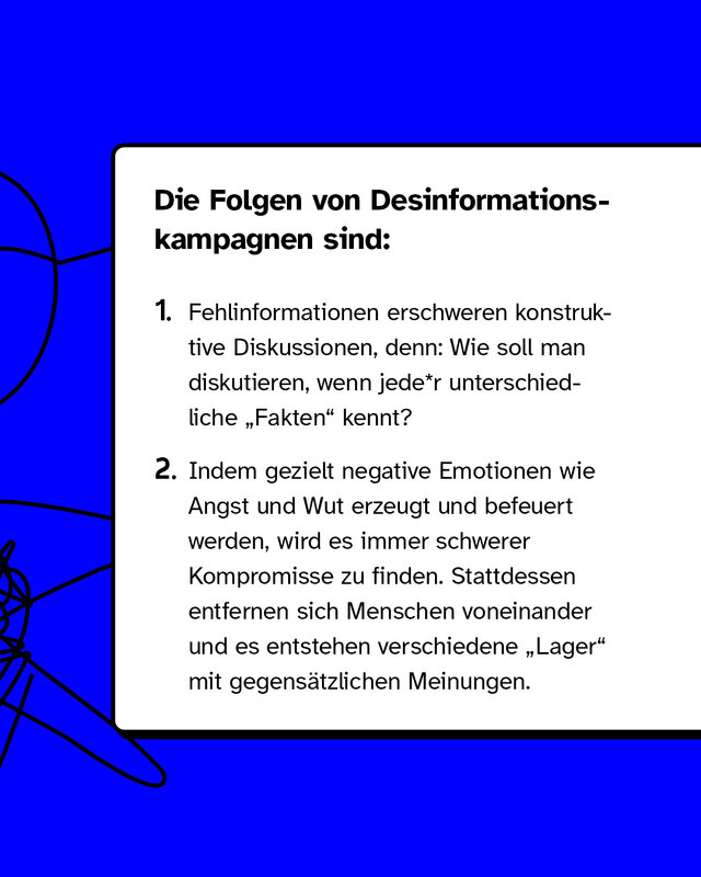 Fehlinformationen erschweren konstruktive Diskussionen, denn: Wie soll man diskutieren, wenn jede*r unterschiedliche "Fakten" kennt? Indem gezielt negative Emotionen wie Angst und Wut erzeugt und befeuert werden, wird es immer schwerer Kompromisse zu finden. Stattdessen entfernen sich Menschen voneinander und es entstehen verschiedene "Lager" mit gegensätzlichen Meinungen.