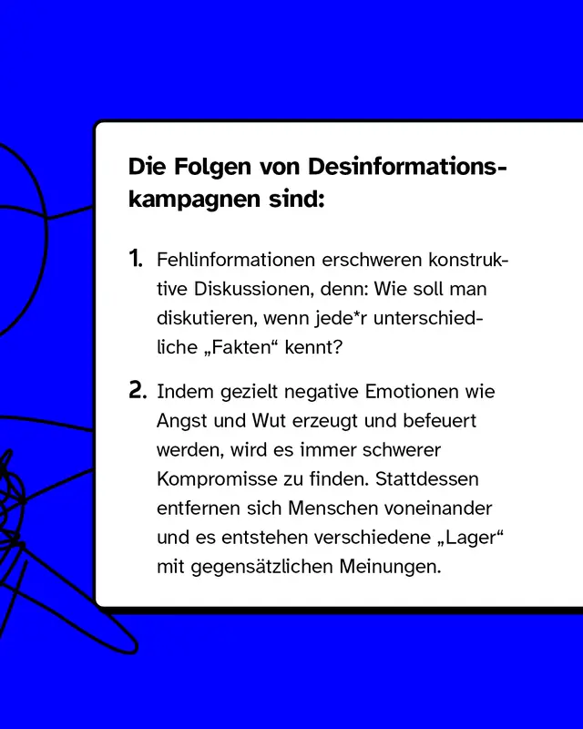 Fehlinformationen erschweren konstruktive Diskussionen, denn: Wie soll man diskutieren, wenn jede*r unterschiedliche "Fakten" kennt? Indem gezielt negative Emotionen wie Angst und Wut erzeugt und befeuert werden, wird es immer schwerer Kompromisse zu finden. Stattdessen entfernen sich Menschen voneinander und es entstehen verschiedene "Lager" mit gegens&auml;tzlichen Meinungen.