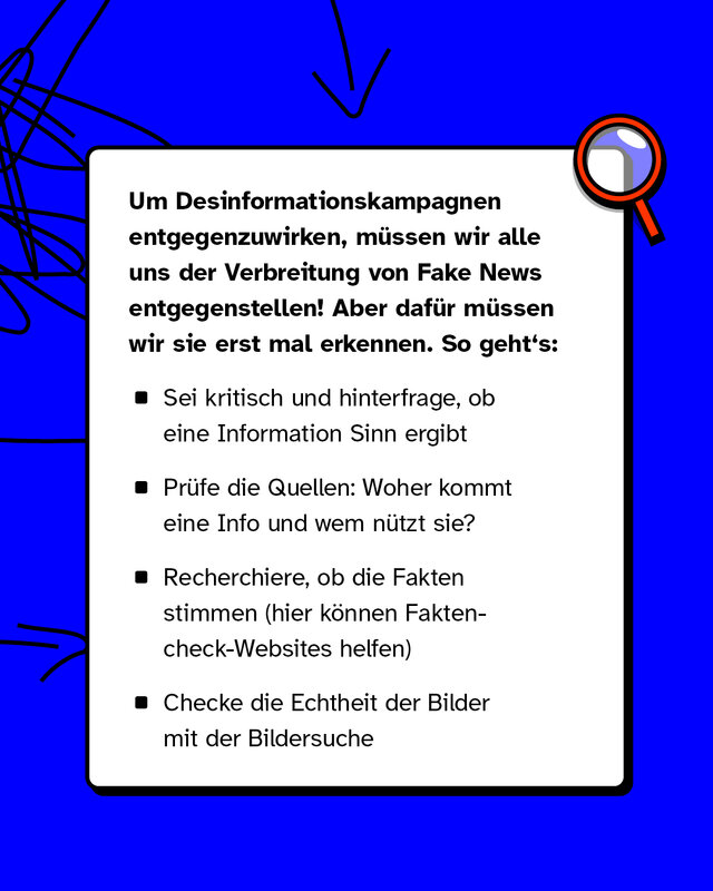 Reminder: So erkennst du Fake News: Um Desinformationskampagnen entgegenzuwirken, müssen wir alle uns der Verbreitung von Fake News entgegenstellen! Aber dafür müssen wir sie erst mal erkennen. So geht's: Sei kritisch und hinterfrage, ob eine Information Sinn ergibt. Prüfe die Quellen: Woher kommt eine Info und wem nützt sie? Recherchiere, ob die Fakten stimmen. Her können Faktencheck-Websites helfen. Checke die Echtheit der Bilder mit der Bildersuche.