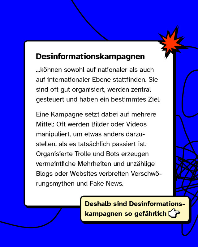 Desinformationskampagnen können sowohl auf nationaler als auch auf internationaler Ebene stattfinden. Sie sind oft gut organisiert, werden zentral gesteuert und haben ein bestimmtes Ziel.   Eine Kampagne setzt dabei auf mehrere Mittel: Oft werden Bilder oder Videos manipuliert, um etwas anders darzustellen, als es tatsächlich passiert ist. Organisierte Trolle und Bots erzeugen vermeintliche Mehrheiten und unzählige Blogs oder Websites verbreiten Verschwörungsmythen und Fake News.   Deshalb sind Desinformationskampagnen so gefährlich.