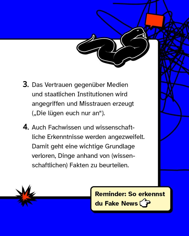 Das Vertrauen gegenüber Medien und staatlichen Institutionen wird angegriffen und Misstrauen erzeugt. Auch Fachwissen und wissenschaftliche Erkenntnisse werden angezweifelt. Damit geht eine wichtige Grundlage verloren, Dinge anhand von (wissenschaftlichen) Fakten zu beurteilen.