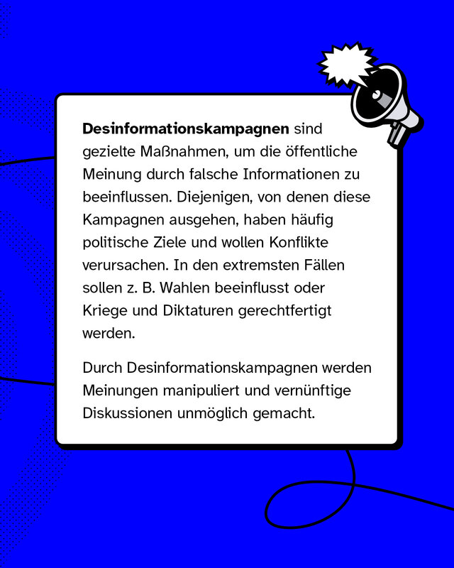 Desinformationskampagnen sind gezielte Maßnahmen, um die öffentliche Meinung durch falsche Informationen zu beeinflussen. Diejenigen, von denen diese Kampagnen ausgehen, haben häufig politische Ziele und wollen Konflikte verursachen. In den extremsten Fällen sollen z. B. Wahlen beeinflusst oder Kriege und Diktaturen gerechtfertigt werden.   Durch Desinformationskampagnen werden Meinungen manipuliert und vernünftige Diskussionen unmöglich gemacht.