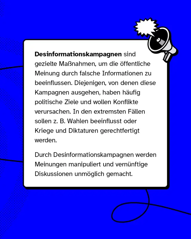 Desinformationskampagnen sind gezielte Ma&szlig;nahmen, um die &ouml;ffentliche Meinung durch falsche Informationen zu beeinflussen. Diejenigen, von denen diese Kampagnen ausgehen, haben h&auml;ufig politische Ziele und wollen Konflikte verursachen. In den extremsten F&auml;llen sollen z. B. Wahlen beeinflusst oder Kriege und Diktaturen gerechtfertigt werden.   Durch Desinformationskampagnen werden Meinungen manipuliert und vern&uuml;nftige Diskussionen unm&ouml;glich gemacht.