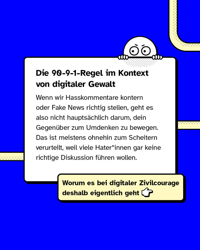 Die 90-9-1-Regel im Kontext von digitaler Gewalt   Wenn wir Hasskommentare kontern oder Fake News richtig stellen, geht es also nicht hauptsächlich darum, dein Gegenüber zum Umdenken zu bewegen. Das ist meistens ohnehin zum Scheitern verurteilt, weil viele Hater*innen gar keine richtige Diskussion führen wollen.   Worum es bei digitaler Zivilcourage deshalb eigentlich geht.