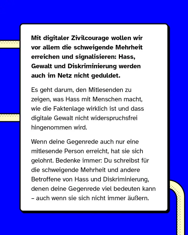 Mit digitaler Zivilcourage wollen wir vor allem die schweigende Mehrheit erreichen und signalisieren: Hass, Gewalt und Diskriminierung werden auch im Netz nicht geduldet. Es geht darum, den Mitlesenden zu zeigen, was Hass mit Menschen macht, wie die Faktenlage wirklich ist und dass digitale Gewalt nicht widerspruchsfrei hingenommen wird.   Wenn deine Gegenrede auch nur eine mitlesende Person erreicht, hat sie sich gelohnt. Bedenke immer: Du schreibst für die schweigende Mehrheit und andere Betroffene von Hass und Diskriminierung, denen deine Gegenrede viel bedeuten kann – auch wenn sie sich nicht immer äußern.