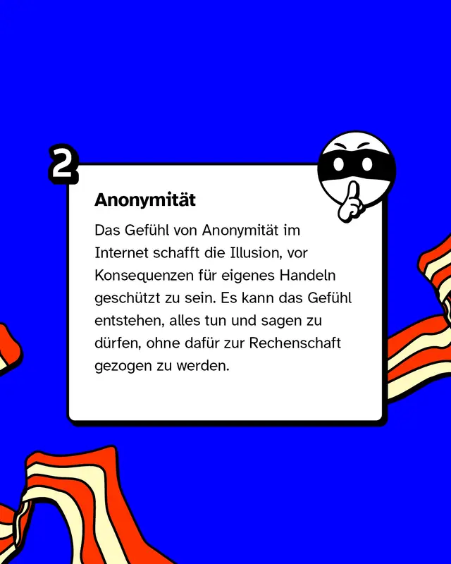 Anonymität: Das Gefühl von Anonymität im Internet schafft die Illusion, vor Konsequenzen für eigenes Handeln geschützt zu sein. Es kann das Gefühl entstehen, alles tun und sagen zu dürfen, ohne dafür zur Rechenschaft gezogen zu werden.