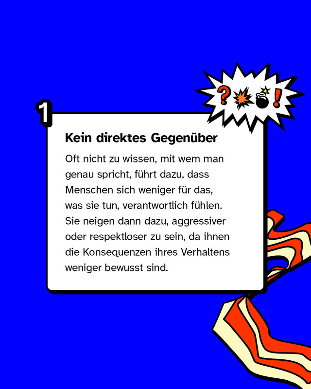 Kein direktes Gegenüber: Oft nicht zu wissen, mit wem man genau spricht, führt dazu, dass Menschen sich weniger für das, was sie tun, verantwortlich fühlen. Sie neigen dann dazu, aggressiver oder respektloser zu sein, da ihnen die Konsequenzen ihres Verhaltens weniger bewusst sind.