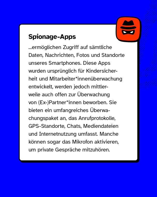 Spionage-Apps ermöglichen Zugriff auf sämtliche Daten, Nachrichten, Fotos und Standorte unseres Smartphones. Diese Apps wurden ursprünglich für Kindersicherheit und Mitarbeiter*innenüberwachung entwickelt, werden jedoch mittlerweile auch offen zur Überwachung von (Ex-)Partner*innen beworben. Sie bieten ein umfangreiches Überwachungspaket an, das Anrufprotokolle, GPS-Standorte, Chats, Mediendateien und Internetnutzung umfasst. Manche können sogar das Mikrofon aktivieren, um private Gespräche mitzuhören.