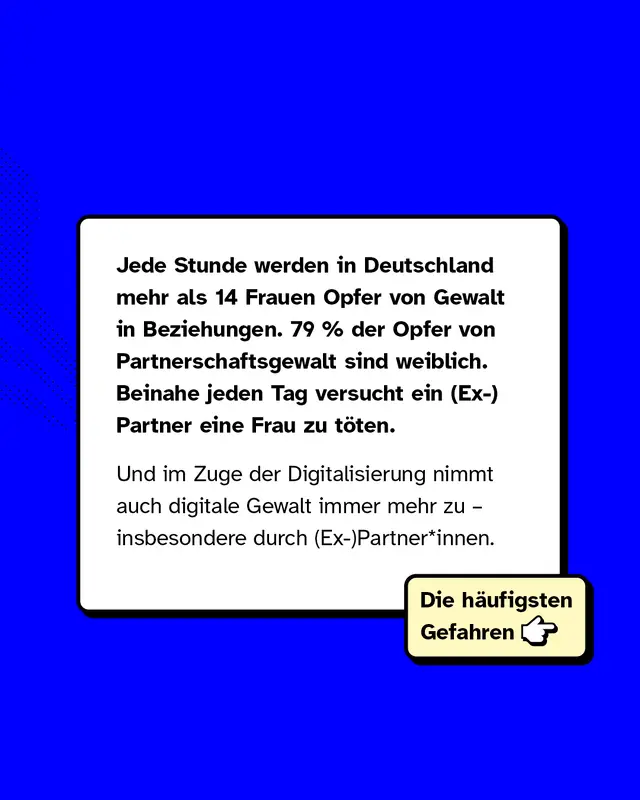 Jede Stunde werden in Deutschland mehr als 14 Frauen Opfer von Gewalt in Beziehungen. 79 Prozent der Opfer von Partnerschaftsgewalt sind weiblich. Beinahe jeden Tag versucht ein (Ex-)Partner eine Frau zu t&ouml;ten.   Und im Zuge der Digitalisierung nimmt auch digitale Gewalt immer mehr zu &ndash; insbesondere durch (Ex-)Partner*innen.