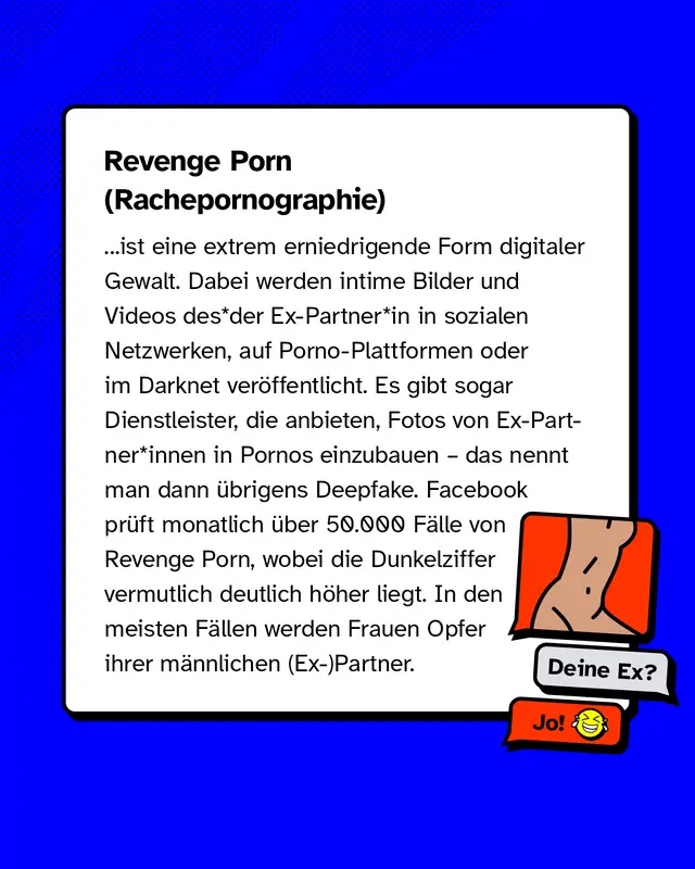 Revenge Porn oder auch Rachepornographie ist eine extrem erniedrigende Form digitaler Gewalt. Dabei werden intime Bilder und Videos des*der Ex-Partner*in in sozialen Netzwerken, auf Porno-Plattformen oder im Darknet ver&ouml;ffentlicht. Es gibt sogar Dienstleister, die anbieten, Fotos von Ex-Partner*innen in Pornos einzubauen &ndash; das nennt man dann &uuml;brigens Deepfake. Facebook pr&uuml;ft monatlich &uuml;ber 50.000 F&auml;lle von Revenge Porn, wobei die Dunkelziffer vermutlich deutlich h&ouml;her liegt. In den meisten F&auml;llen werden Frauen Opfer ihrer m&auml;nnlichen (Ex-)Partner.