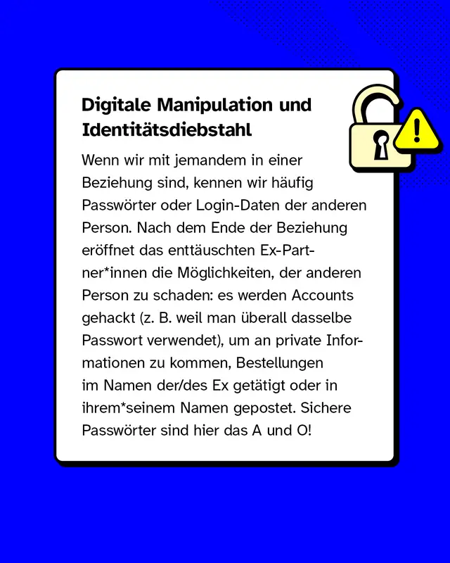 Wenn wir mit jemandem in einer Beziehung sind, kennen wir h&auml;ufig Passw&ouml;rter oder Login-Daten der anderen Person. Nach dem Ende der Beziehung er&ouml;ffnet das entt&auml;uschten Ex-Partner*innen die M&ouml;glichkeiten, der anderen Person zu schaden: es werden Accounts gehackt (z. B. weil man &uuml;berall dasselbe Passwort verwendet), um an private Informationen zu kommen, Bestellungen im Namen der/des Ex get&auml;tigt oder in ihrem*seinem Namen gepostet. Sichere Passw&ouml;rter sind hier das A und O!