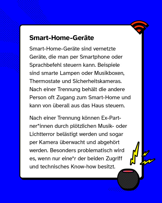 Smart-Home-Geräte sind vernetzte Geräte, die man per Smartphone oder Sprachbefehl steuern kann. Beispiele sind smarte Lampen oder Musikboxen, Thermostate und Sicherheitskameras. Nach einer Trennung behält die andere Person oft Zugang zum Smart-Home und kann von überall aus das Haus steuern.   Nach einer Trennung können Ex-Partner*innen durch plötzlichen Musik- oder Lichtterror belästigt werden und sogar per Kamera überwacht und abgehört werden. Besonders problematisch wird es, wenn nur einer der beiden Zugriff und technisches Know-how besitzt.