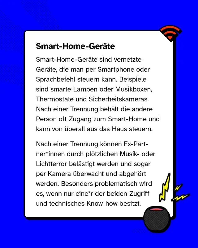Smart-Home-Ger&auml;te sind vernetzte Ger&auml;te, die man per Smartphone oder Sprachbefehl steuern kann. Beispiele sind smarte Lampen oder Musikboxen, Thermostate und Sicherheitskameras. Nach einer Trennung beh&auml;lt die andere Person oft Zugang zum Smart-Home und kann von &uuml;berall aus das Haus steuern.   Nach einer Trennung k&ouml;nnen Ex-Partner*innen durch pl&ouml;tzlichen Musik- oder Lichtterror bel&auml;stigt werden und sogar per Kamera &uuml;berwacht und abgeh&ouml;rt werden. Besonders problematisch wird es, wenn nur einer der beiden Zugriff und technisches Know-how besitzt.