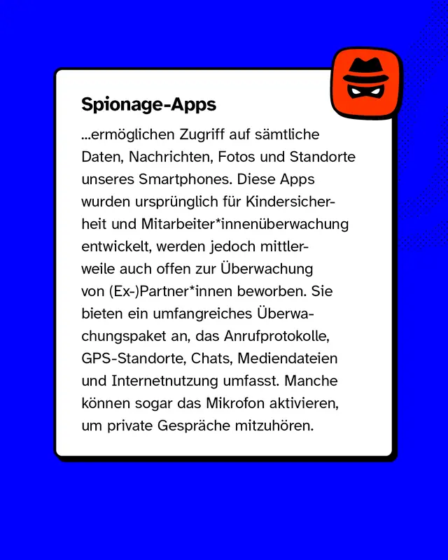 Spionage-Apps erm&ouml;glichen Zugriff auf s&auml;mtliche Daten, Nachrichten, Fotos und Standorte unseres Smartphones. Diese Apps wurden urspr&uuml;nglich f&uuml;r Kindersicherheit und Mitarbeiter*innen&uuml;berwachung entwickelt, werden jedoch mittlerweile auch offen zur &Uuml;berwachung von (Ex-)Partner*innen beworben. Sie bieten ein umfangreiches &Uuml;berwachungspaket an, das Anrufprotokolle, GPS-Standorte, Chats, Mediendateien und Internetnutzung umfasst. Manche k&ouml;nnen sogar das Mikrofon aktivieren, um private Gespr&auml;che mitzuh&ouml;ren.