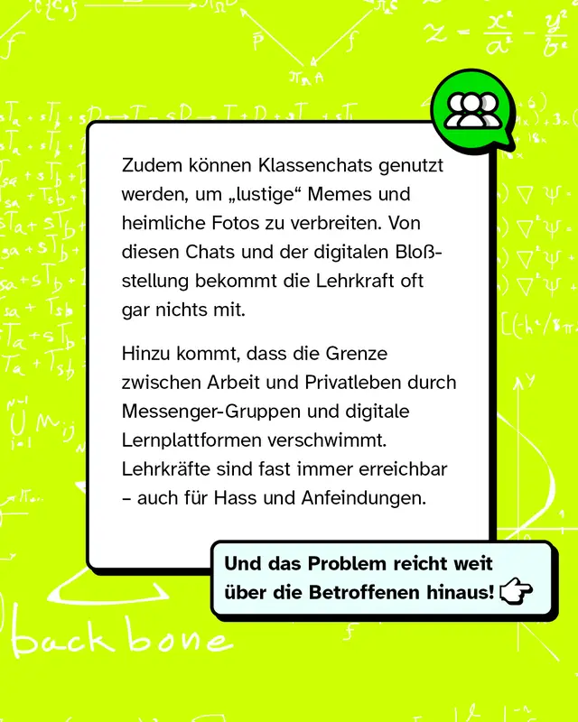 Textkasten mit gruenem Gruppen-Icon. Klassenchats koennen genutzt werden um lustige Memes und heimliche Fotos zu verbreiten. Die Lehrkraft bekommt davon oft nichts mit. Durch Messenger-Gruppen und Lernplattformen verschwimmt die Grenze zwischen Arbeit und Privatleben. Lehrkraefte sind fast immer erreichbar auch fuer Hass und Anfeindungen. Das Problem reicht weit ueber die Betroffenen hinaus.