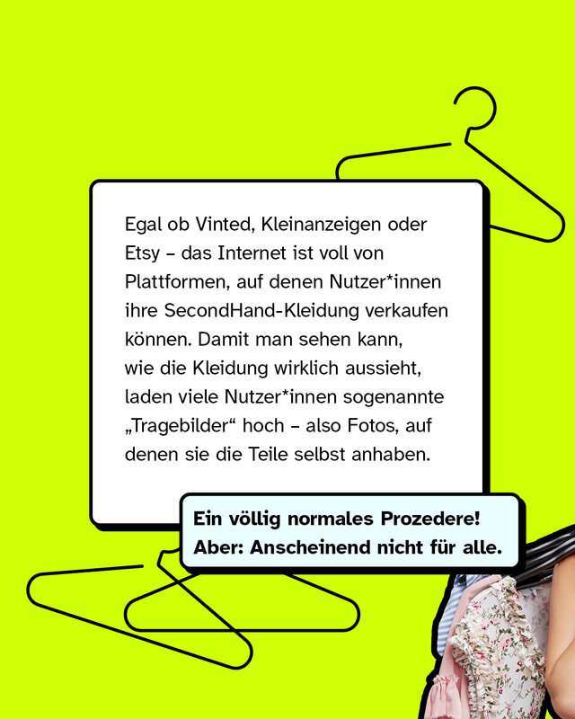 Egal ob Vinted, Kleinanzeigen oder Etsy – das Internet ist voll von Plattformen, auf denen Nutzer*innen ihre SecondHand-Kleidung verkaufen können. Damit man sehen kann, wie die Kleidung wirklich aussieht, laden viele Nutzer*innen sogenannte „Tragebilder“ hoch – also Fotos, auf denen sie die Teile selbst anhaben.   Ein völlig normales Prozedere! Aber: Anscheinend nicht für alle.