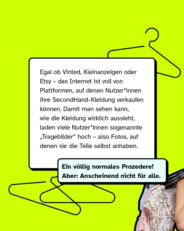 Egal ob Vinted, Kleinanzeigen oder Etsy &ndash; das Internet ist voll von Plattformen, auf denen Nutzer*innen ihre SecondHand-Kleidung verkaufen k&ouml;nnen. Damit man sehen kann, wie die Kleidung wirklich aussieht, laden viele Nutzer*innen sogenannte &bdquo;Tragebilder&ldquo; hoch &ndash; also Fotos, auf denen sie die Teile selbst anhaben.   Ein v&ouml;llig normales Prozedere! Aber: Anscheinend nicht f&uuml;r alle.