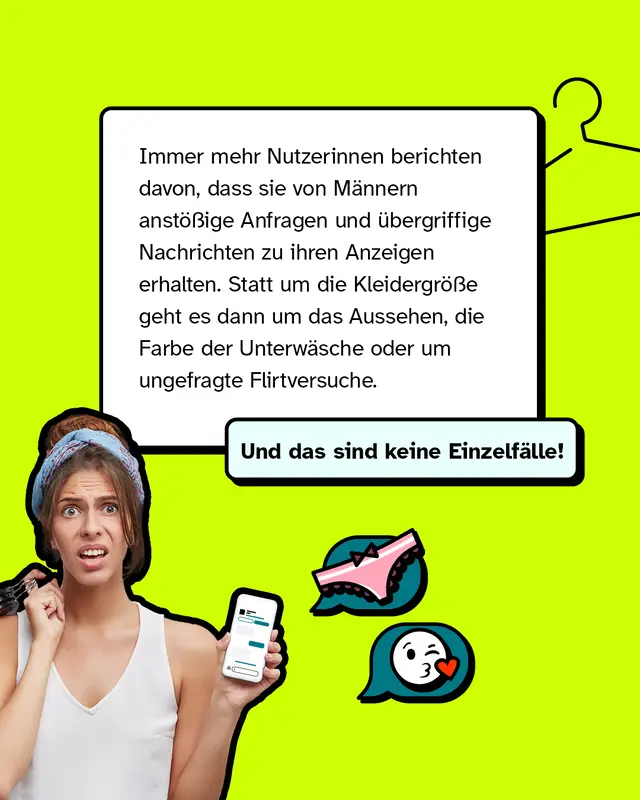 Immer mehr Nutzerinnen berichten davon, dass sie von M&auml;nnern anst&ouml;&szlig;ige Anfragen und &uuml;bergriffige Nachrichten zu ihren Anzeigen erhalten. Statt um die Kleidergr&ouml;&szlig;e geht es dann um das Aussehen, die Farbe der Unterw&auml;sche oder um ungefragte Flirtversuche.   Und das sind keine Einzelf&auml;lle!