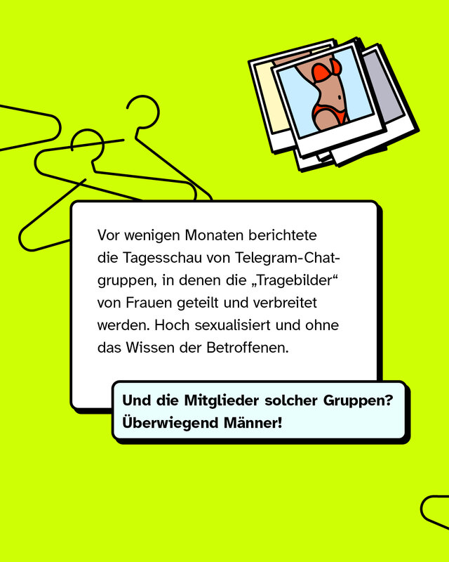 Vor wenigen Monaten berichtete die Tagesschau von Telegram-Chatgruppen, in denen die „Tragebilder“ von Frauen geteilt und verbreitet werden. Hoch sexualisiert und ohne das Wissen der Betroffenen.   Und die Mitglieder solcher Gruppen? Überwiegend Männer!