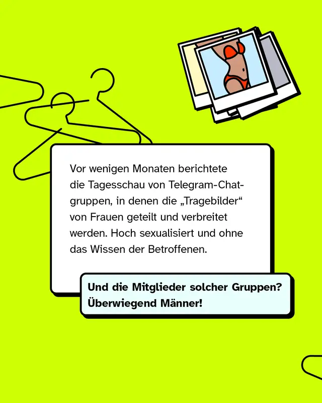Vor wenigen Monaten berichtete die Tagesschau von Telegram-Chatgruppen, in denen die &bdquo;Tragebilder&ldquo; von Frauen geteilt und verbreitet werden. Hoch sexualisiert und ohne das Wissen der Betroffenen.   Und die Mitglieder solcher Gruppen? &Uuml;berwiegend M&auml;nner!