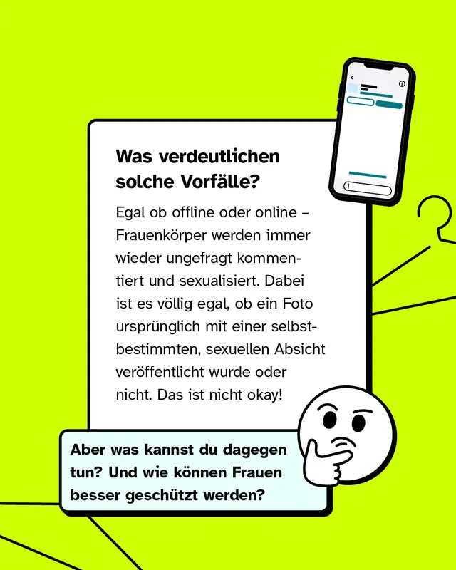 Was verdeutlichen solche Vorf&auml;lle? Egal ob offline oder online &ndash; Frauenk&ouml;rper werden immer wieder ungefragt kommentiert und sexualisiert. Dabei ist es v&ouml;llig egal, ob ein Foto urspr&uuml;nglich mit einer selbstbestimmten, sexuellen Absicht ver&ouml;ffentlicht wurde oder nicht. Das ist nicht okay!   Aber was kannst du dagegen tun? Und wie k&ouml;nnen Frauen besser gesch&uuml;tzt werden?