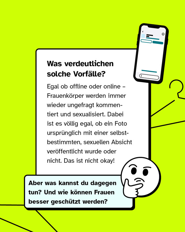 Was verdeutlichen solche Vorfälle? Egal ob offline oder online – Frauenkörper werden immer wieder ungefragt kommentiert und sexualisiert. Dabei ist es völlig egal, ob ein Foto ursprünglich mit einer selbstbestimmten, sexuellen Absicht veröffentlicht wurde oder nicht. Das ist nicht okay!   Aber was kannst du dagegen tun? Und wie können Frauen besser geschützt werden?
