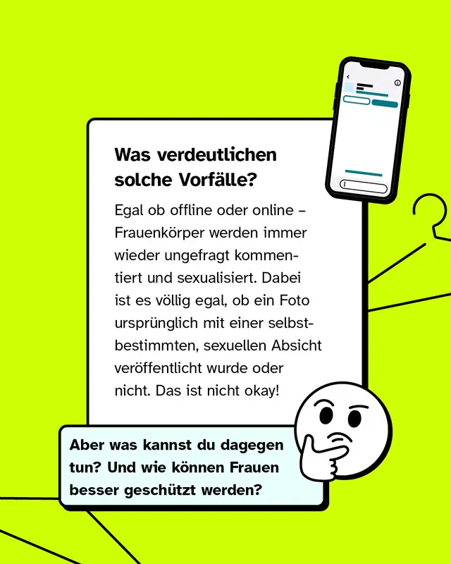Was verdeutlichen solche Vorf&auml;lle? Egal ob offline oder online &ndash; Frauenk&ouml;rper werden immer wieder ungefragt kommentiert und sexualisiert. Dabei ist es v&ouml;llig egal, ob ein Foto urspr&uuml;nglich mit einer selbstbestimmten, sexuellen Absicht ver&ouml;ffentlicht wurde oder nicht. Das ist nicht okay!   Aber was kannst du dagegen tun? Und wie k&ouml;nnen Frauen besser gesch&uuml;tzt werden?