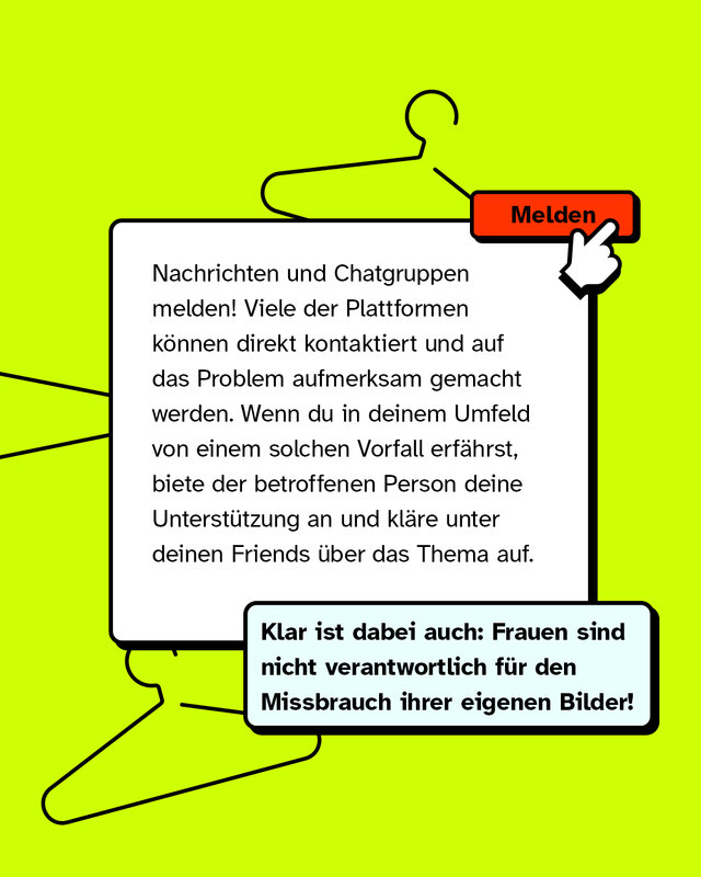 Nachrichten und Chatgruppen melden! Viele der Plattformen können direkt kontaktiert und auf das Problem aufmerksam gemacht werden. Wenn du in deinem Umfeld von einem solchen Vorfall erfährst, biete der betroffenen Person deine Unterstützung an und kläre unter deinen Friends über das Thema auf.   Klar ist dabei auch: Frauen sind nicht verantwortlich für den Missbrauch ihrer eigenen Bilder!