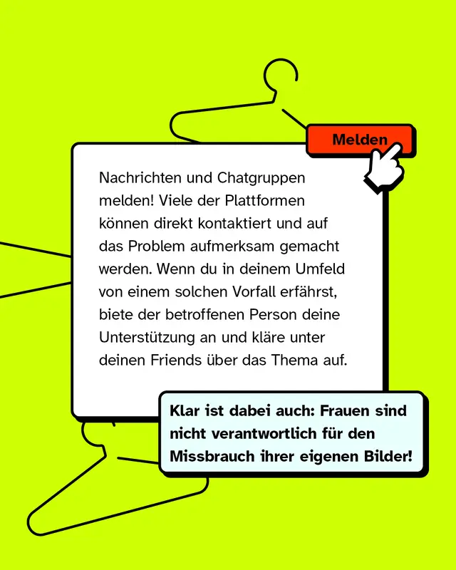 Nachrichten und Chatgruppen melden! Viele der Plattformen k&ouml;nnen direkt kontaktiert und auf das Problem aufmerksam gemacht werden. Wenn du in deinem Umfeld von einem solchen Vorfall erf&auml;hrst, biete der betroffenen Person deine Unterst&uuml;tzung an und kl&auml;re unter deinen Friends &uuml;ber das Thema auf.   Klar ist dabei auch: Frauen sind nicht verantwortlich f&uuml;r den Missbrauch ihrer eigenen Bilder!