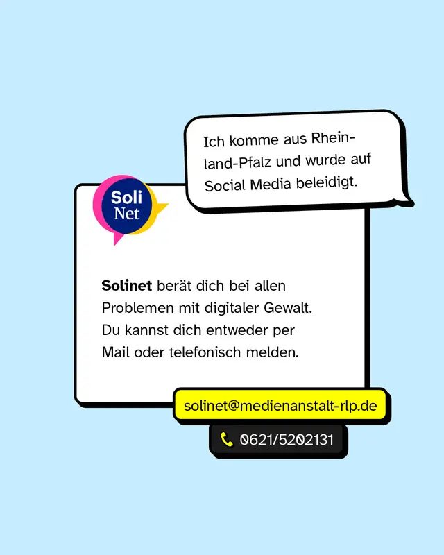 Ich komme aus Rheinland-Pfalz und wurde auf Social Media beleidigt. Solinet ber&auml;t dich bei allen Problemen mit digitaler Gewalt. Du kannst dich entweder per Mail oder telefonisch melden. solinet@medienanstalt-rlp.de. Telefon: 0621/5202131.