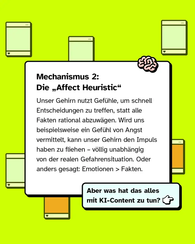 Mechanismus 2: Die Affect Heuristic. Unser Gehirn nutzt Gef&uuml;hle, um schnell Entscheidungen zu treffen, statt alle Fakten rational abzuw&auml;gen. Wird uns beispielsweise Angst vermittelt, kann unser Gehirn den Impuls haben zu fliehen &ndash; v&ouml;llig unabh&auml;ngig von der realen Gefahrensituation. Oder anders gesagt: Emotionen wirken oft st&auml;rker als Fakten. Aber was hat das alles mit KI-Content zu tun?