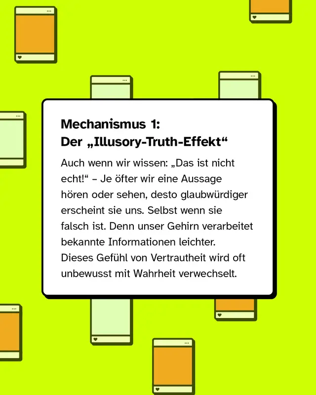 Mechanismus 1: Der Illusory-Truth-Effekt. Auch wenn wir wissen: Das ist nicht echt! &ndash; je &ouml;fter wir eine Aussage h&ouml;ren oder sehen, desto glaubw&uuml;rdiger erscheint sie uns. Selbst wenn sie falsch ist. Denn unser Gehirn verarbeitet bekannte Informationen leichter. Dieses Gef&uuml;hl von Vertrautheit wird oft unbewusst mit Wahrheit verwechselt.